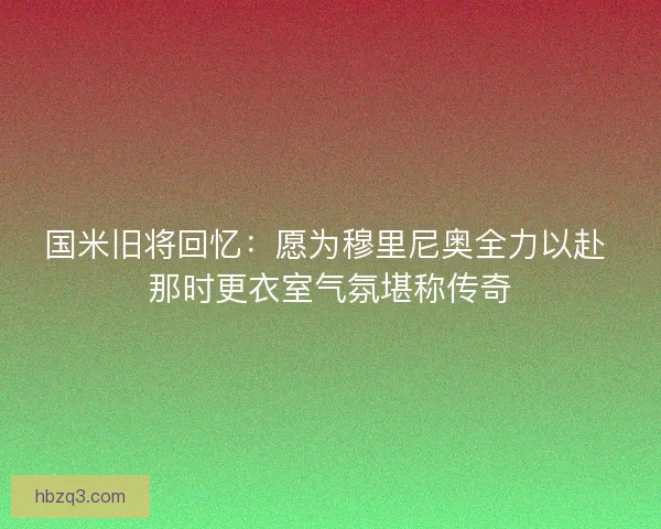 国米旧将回忆：愿为穆里尼奥全力以赴 那时更衣室气氛堪称传奇