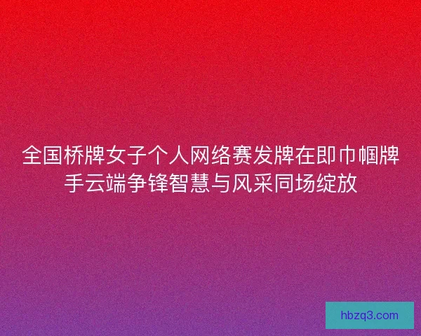全国桥牌女子个人网络赛发牌在即巾帼牌手云端争锋智慧与风采同场绽放