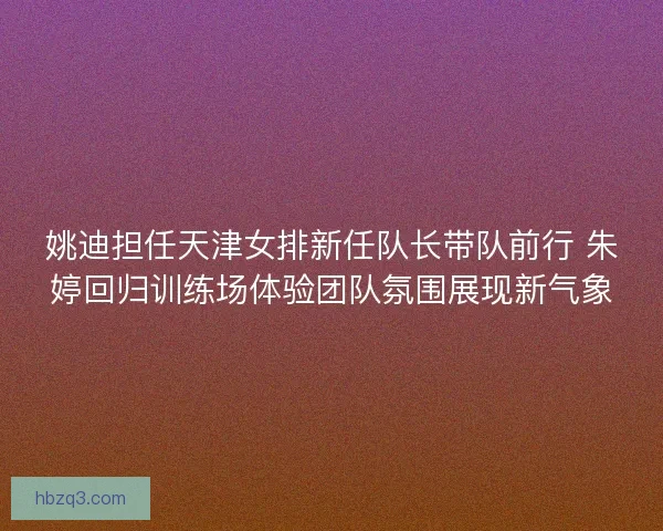 姚迪担任天津女排新任队长带队前行 朱婷回归训练场体验团队氛围展现新气象