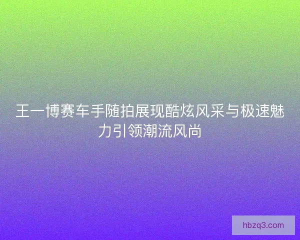 王一博赛车手随拍展现酷炫风采与极速魅力引领潮流风尚
