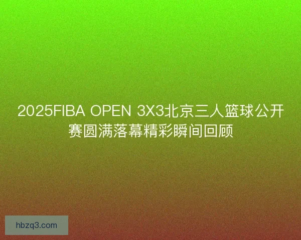 2025FIBA OPEN 3X3北京三人篮球公开赛圆满落幕精彩瞬间回顾