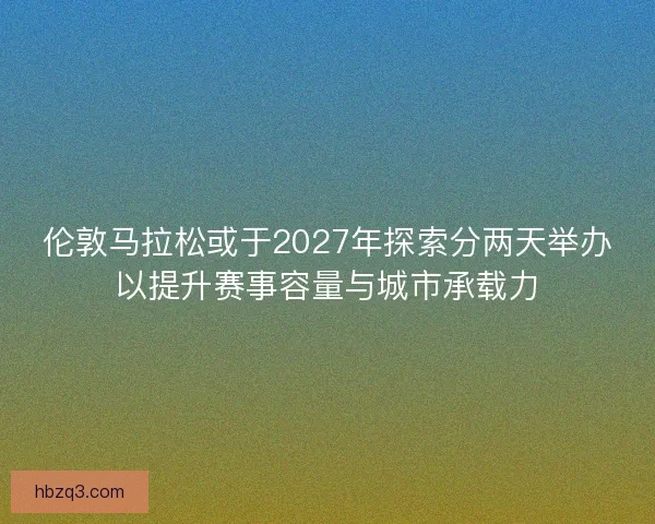 伦敦马拉松或于2027年探索分两天举办以提升赛事容量与城市承载力