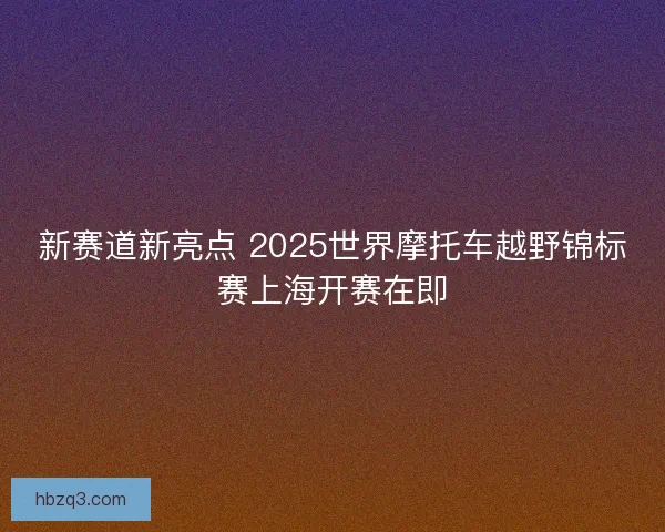 新赛道新亮点 2025世界摩托车越野锦标赛上海开赛在即