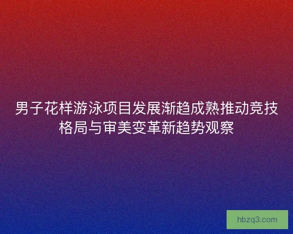 男子花样游泳项目发展渐趋成熟推动竞技格局与审美变革新趋势观察