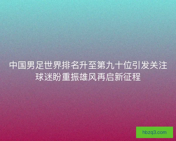 中国男足世界排名升至第九十位引发关注球迷盼重振雄风再启新征程