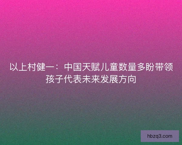 以上村健一：中国天赋儿童数量多盼带领孩子代表未来发展方向