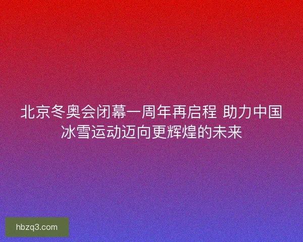 北京冬奥会闭幕一周年再启程 助力中国冰雪运动迈向更辉煌的未来