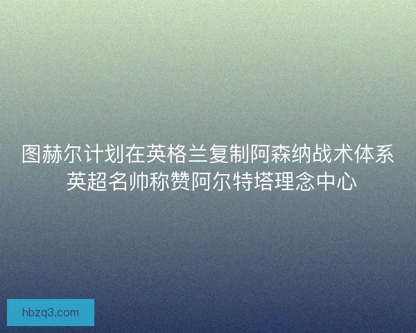 图赫尔计划在英格兰复制阿森纳战术体系 英超名帅称赞阿尔特塔理念中心