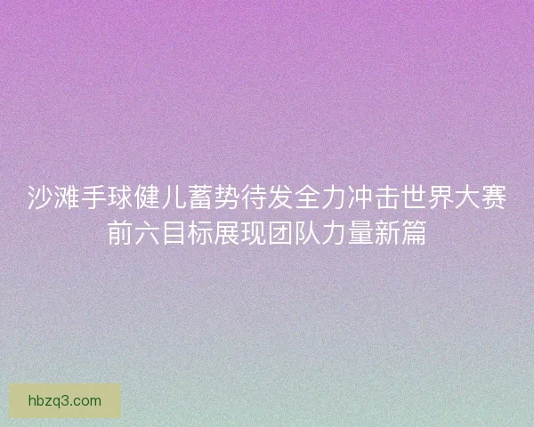 沙滩手球健儿蓄势待发全力冲击世界大赛前六目标展现团队力量新篇