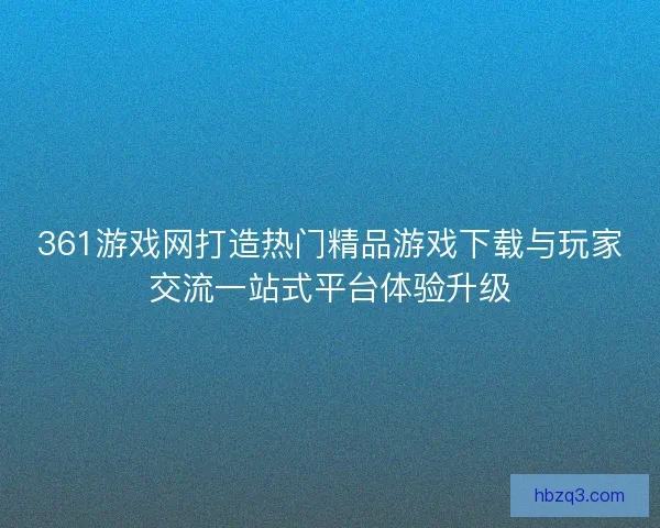 361游戏网打造热门精品游戏下载与玩家交流一站式平台体验升级