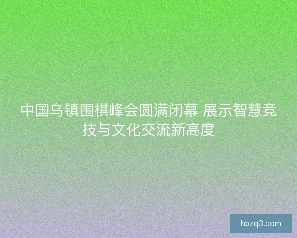 中国乌镇围棋峰会圆满闭幕 展示智慧竞技与文化交流新高度 中国乌镇围棋峰会圆满闭幕 展示智慧竞技与文化交流新高度