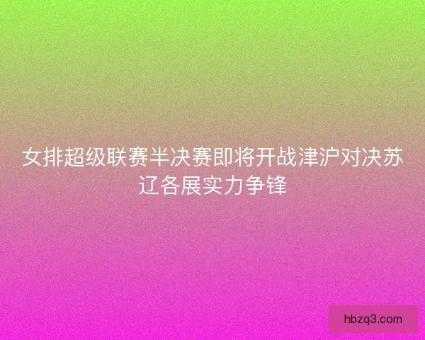 女排超级联赛半决赛即将开战津沪对决苏辽各展实力争锋