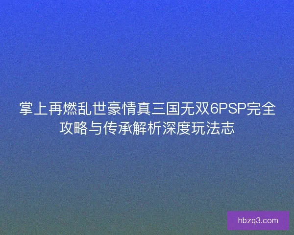 掌上再燃乱世豪情真三国无双6PSP完全攻略与传承解析深度玩法志
