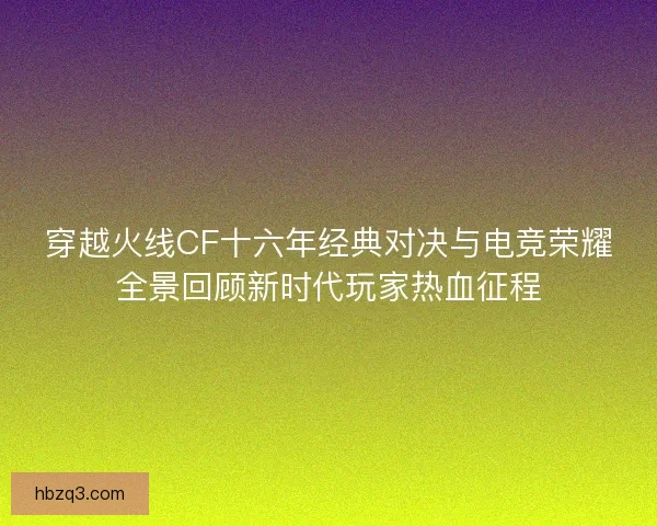 穿越火线CF十六年经典对决与电竞荣耀全景回顾新时代玩家热血征程