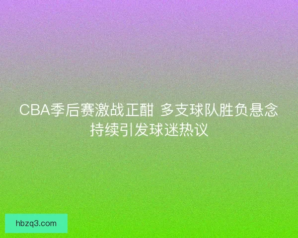 CBA季后赛激战正酣 多支球队胜负悬念持续引发球迷热议