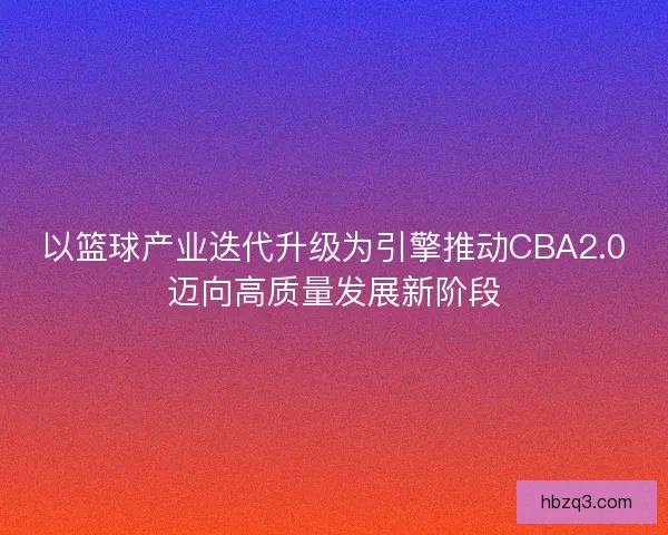 以篮球产业迭代升级为引擎推动CBA2.0迈向高质量发展新阶段