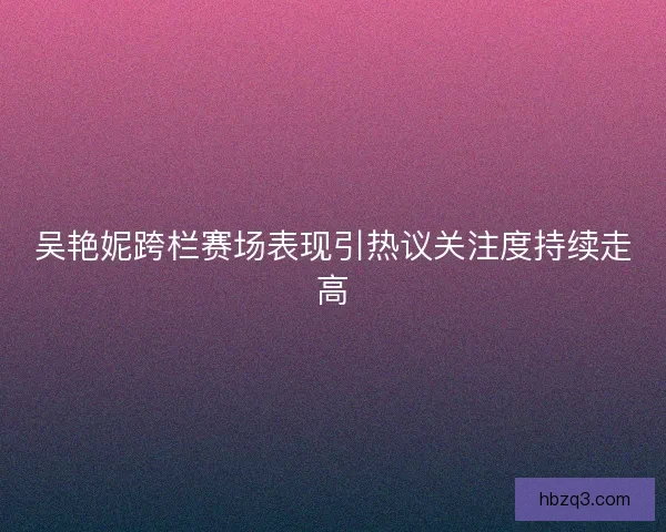 吴艳妮跨栏赛场表现引热议关注度持续走高