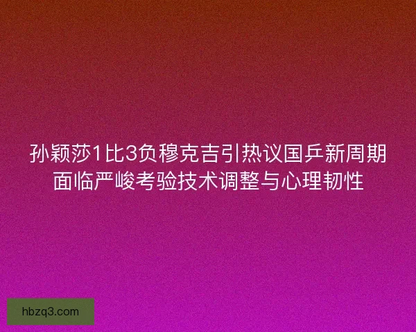 孙颖莎1比3负穆克吉引热议国乒新周期面临严峻考验技术调整与心理韧性