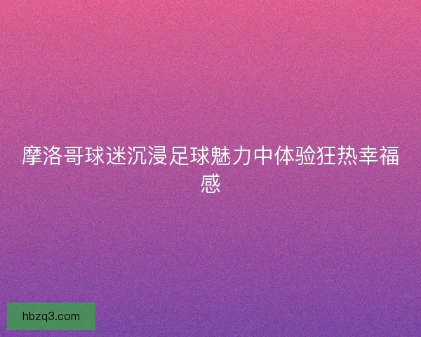 摩洛哥球迷沉浸足球魅力中体验狂热幸福感