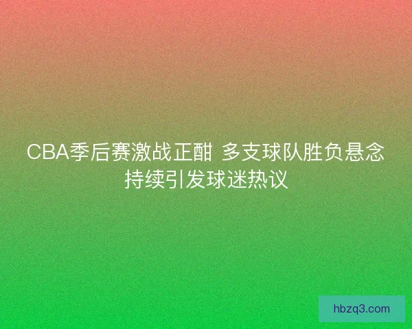 CBA季后赛激战正酣 多支球队胜负悬念持续引发球迷热议