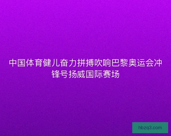 中国体育健儿奋力拼搏吹响巴黎奥运会冲锋号扬威国际赛场
