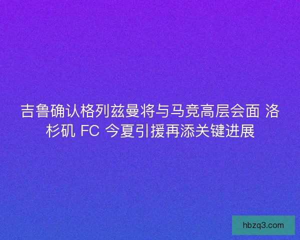 吉鲁确认格列兹曼将与马竞高层会面 洛杉矶 FC 今夏引援再添关键进展