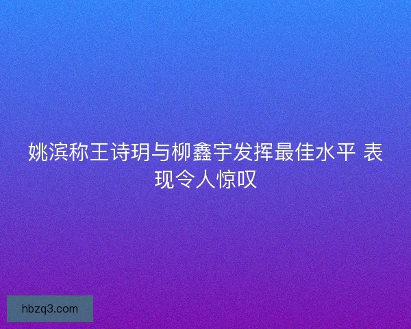 姚滨称王诗玥与柳鑫宇发挥最佳水平 表现令人惊叹