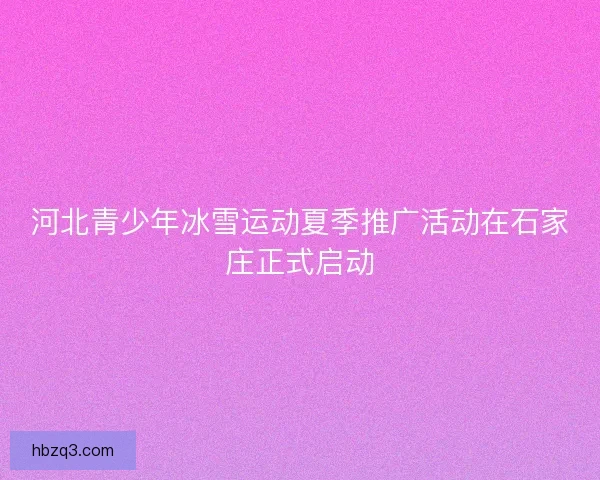 河北青少年冰雪运动夏季推广活动在石家庄正式启动