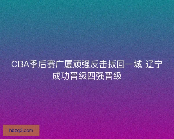 CBA季后赛广厦顽强反击扳回一城 辽宁成功晋级四强晋级