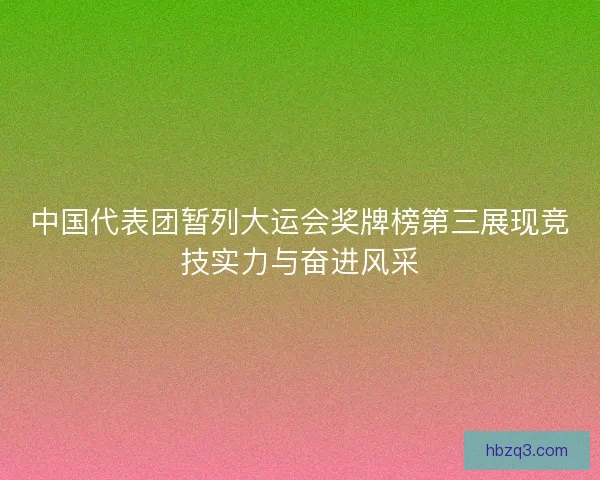 中国代表团暂列大运会奖牌榜第三展现竞技实力与奋进风采