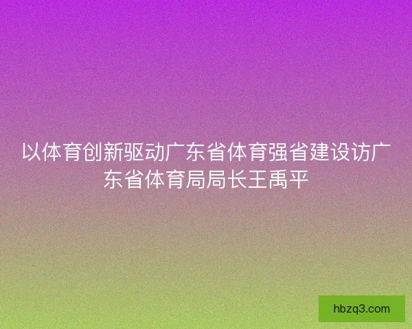 以体育创新驱动广东省体育强省建设访广东省体育局局长王禹平