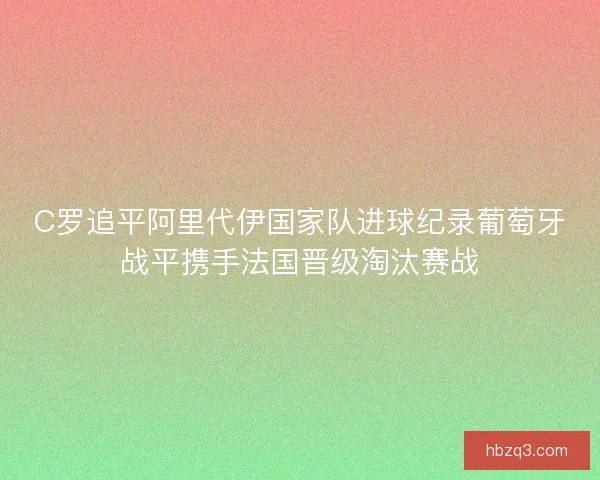 C罗追平阿里代伊国家队进球纪录葡萄牙战平携手法国晋级淘汰赛战