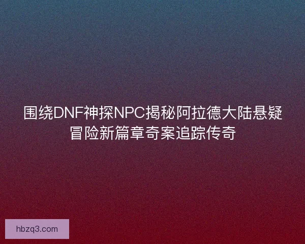 围绕DNF神探NPC揭秘阿拉德大陆悬疑冒险新篇章奇案追踪传奇
