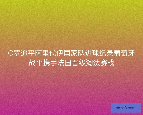 C罗追平阿里代伊国家队进球纪录葡萄牙战平携手法国晋级淘汰赛战