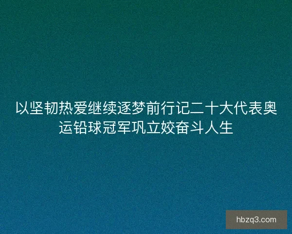 以坚韧热爱继续逐梦前行记二十大代表奥运铅球冠军巩立姣奋斗人生