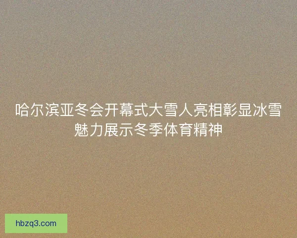 哈尔滨亚冬会开幕式大雪人亮相彰显冰雪魅力展示冬季体育精神