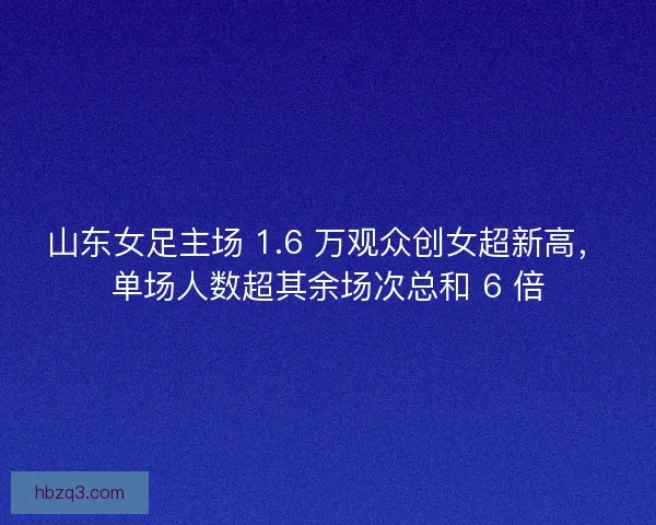 山东女足主场 1.6 万观众创女超新高，单场人数超其余场次总和 6 倍